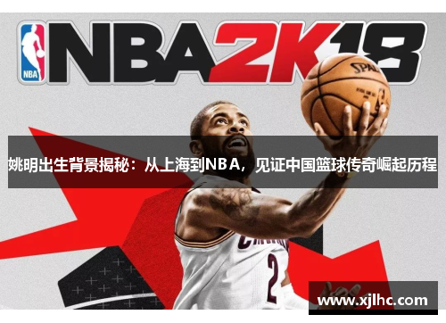 姚明出生背景揭秘：从上海到NBA，见证中国篮球传奇崛起历程